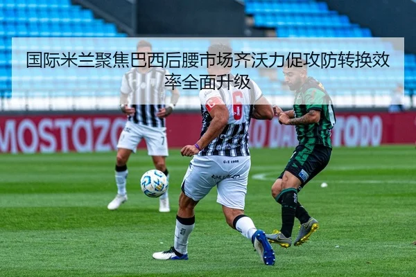 国际米兰聚焦巴西后腰市场齐沃力促攻防转换效率全面升级